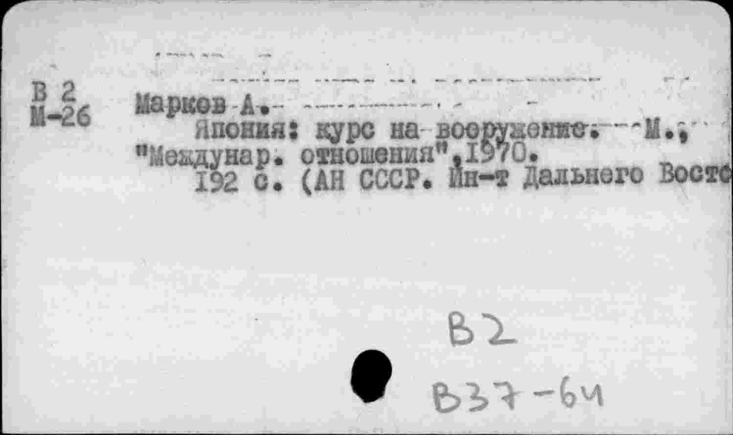 ﻿В 2
М-26
Марков А> ----------
Япония: дуре на вооружением—Мм "Междунао. отношения”. 1970
"Меадунар. отношения”.1970.
192 с. (АН СССР. 11Н-Т Дальнего ВостС
ьх
ЬЪЧ -Ьч